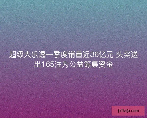 超级大乐透一季度销量近36亿元 头奖送出165注为公益筹集资金