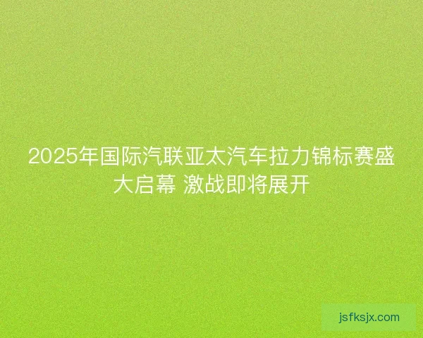 2025年国际汽联亚太汽车拉力锦标赛盛大启幕 激战即将展开