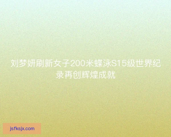 刘梦妍刷新女子200米蝶泳S15级世界纪录再创辉煌成就