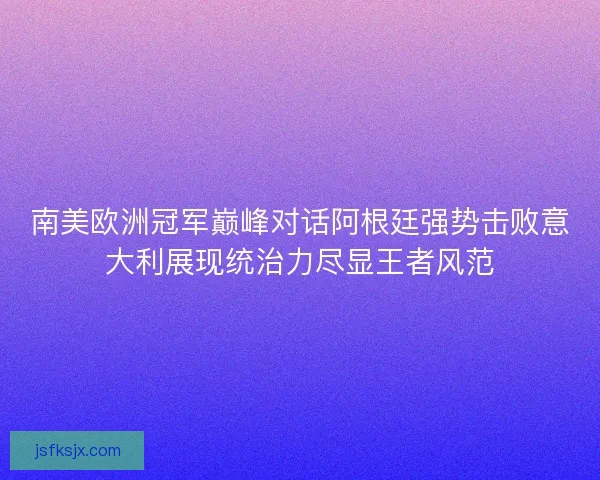 南美欧洲冠军巅峰对话阿根廷强势击败意大利展现统治力尽显王者风范