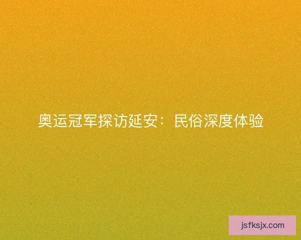 奥运冠军探访延安：民俗深度体验