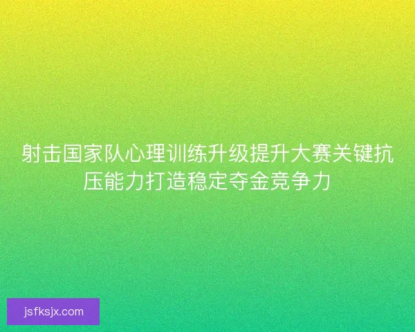 射击国家队心理训练升级提升大赛关键抗压能力打造稳定夺金竞争力