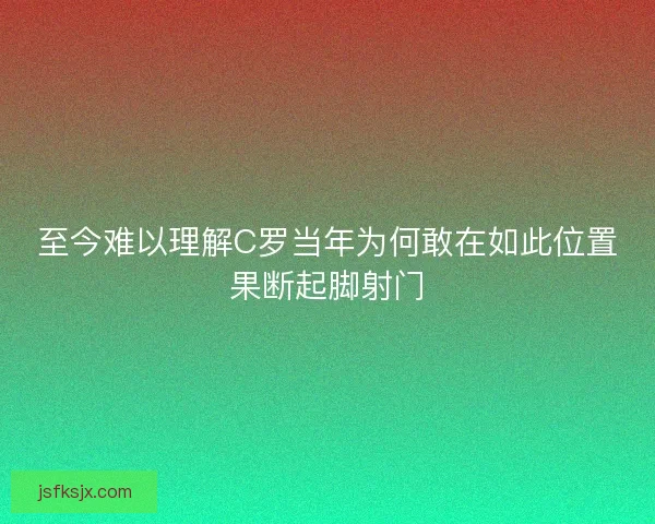 至今难以理解C罗当年为何敢在如此位置果断起脚射门