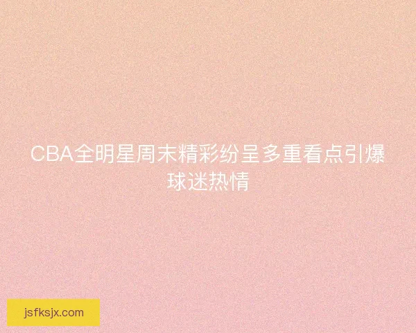 CBA全明星周末精彩纷呈多重看点引爆球迷热情