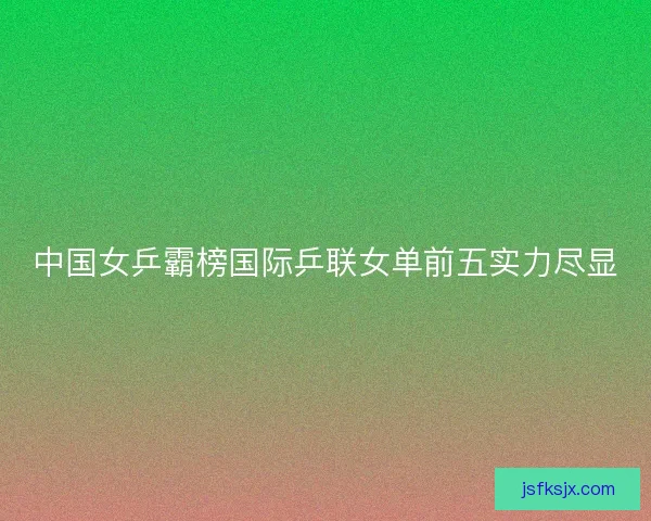 中国女乒霸榜国际乒联女单前五实力尽显